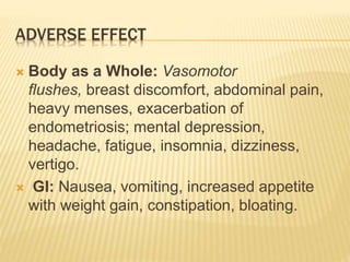 ADVERSE EFFECT
 Body as a Whole: Vasomotor
flushes, breast discomfort, abdominal pain,
heavy menses, exacerbation of
endometriosis; mental depression,
headache, fatigue, insomnia, dizziness,
vertigo.
 GI: Nausea, vomiting, increased appetite
with weight gain, constipation, bloating.
 
