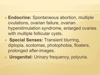  Endocrine: Spontaneous abortion, multiple
ovulations, ovarian failure, ovarian
hyperstimulation syndrome, enlarged ovaries
with multiple follicular cysts.
 Special Senses: Transient blurring,
diplopia, scotomas, photophobia, floaters,
prolonged after-images.
 Urogenital: Urinary frequency, polyuria.
 