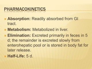 PHARMACOKINETICS
 Absorption: Readily absorbed from GI
tract.
 Metabolism: Metabolized in liver.
 Elimination: Excreted primarily in feces in 5
d; the remainder is excreted slowly from
enterohepatic pool or is stored in body fat for
later release.
 Half-Life: 5 d.
 