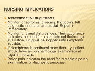 NURSING IMPLICATIONS
 Assessment & Drug Effects
 Monitor for abnormal bleeding. If it occurs, full
diagnostic measures are crucial. Report it
immediately.
 Monitor for visual disturbances. Their occurrence
indicates the need for a complete ophthalmologic
evaluation. Drug will be stopped until symptoms
subside.
 If clomiphene is continued more than 1 y, patient
should have an ophthalmologic examination at
regular intervals.
 Pelvic pain indicates the need for immediate pelvic
examination for diagnostic purposes.
 