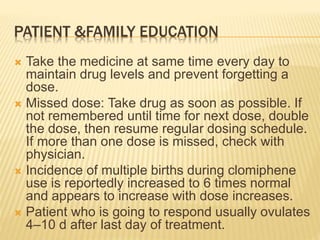 PATIENT &FAMILY EDUCATION
 Take the medicine at same time every day to
maintain drug levels and prevent forgetting a
dose.
 Missed dose: Take drug as soon as possible. If
not remembered until time for next dose, double
the dose, then resume regular dosing schedule.
If more than one dose is missed, check with
physician.
 Incidence of multiple births during clomiphene
use is reportedly increased to 6 times normal
and appears to increase with dose increases.
 Patient who is going to respond usually ovulates
4–10 d after last day of treatment.
 
