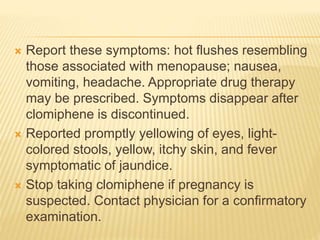  Report these symptoms: hot flushes resembling
those associated with menopause; nausea,
vomiting, headache. Appropriate drug therapy
may be prescribed. Symptoms disappear after
clomiphene is discontinued.
 Reported promptly yellowing of eyes, light-
colored stools, yellow, itchy skin, and fever
symptomatic of jaundice.
 Stop taking clomiphene if pregnancy is
suspected. Contact physician for a confirmatory
examination.
 