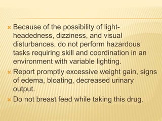  Because of the possibility of light-
headedness, dizziness, and visual
disturbances, do not perform hazardous
tasks requiring skill and coordination in an
environment with variable lighting.
 Report promptly excessive weight gain, signs
of edema, bloating, decreased urinary
output.
 Do not breast feed while taking this drug.
 