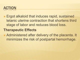 ACTION
 Ergot alkaloid that induces rapid, sustained
tetanic uterine contraction that shortens third
stage of labor and reduces blood loss.
Therapeutic Effects
 Administered after delivery of the placenta. It
minimizes the risk of postpartal hemorrhage.
 