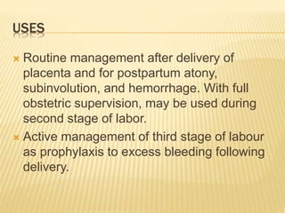 USES
 Routine management after delivery of
placenta and for postpartum atony,
subinvolution, and hemorrhage. With full
obstetric supervision, may be used during
second stage of labor.
 Active management of third stage of labour
as prophylaxis to excess bleeding following
delivery.
 