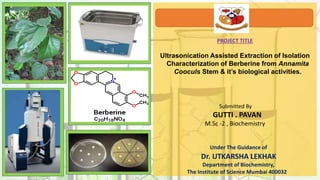 PROJECT TITLE
Ultrasonication Assisted Extraction of Isolation
Characterization of Berberine from Annamita
Cooculs Stem & it’s biological activities.
Submitted By
GUTTI . PAVAN
M.Sc -2 , Biochemistry
Under The Guidance of
Dr. UTKARSHA LEKHAK
Department of Biochemistry,
The Institute of Science Mumbai 400032
 