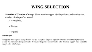 WING SELECTION
Selection of Number of wings: There are three types of wings that exist based on the
number of wings of an aircraft.
 Monoplane,
 Biplane,
 Triplane
Selected Type:
Monoplane. A monoplane is very efficient and less heavy than a biplane especially when the aircraft has higher cruise
speeds. The monoplane design eliminates lift induced drag and it also eliminates extra structural support mass needed to
support extra set of wings.
 