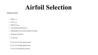 Airfoil Selection
Selection Criteria
• High Cl max.
• Low Cd min.
• High (Cl/Cd)max.
• Low pitching coefficient Cm.
• Stall Quality (Curve must be gentle not sharp).
• Thickness of Aerofoil.
• t/c selection
15 % to 18 % for low speed aircraft.
9 % to 12 % for high speed aircraft.
3 % to 9 % for supersonic aircraft.
 