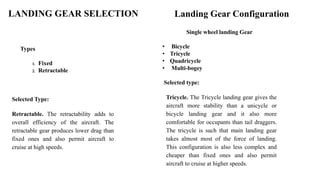 LANDING GEAR SELECTION
Types
1. Fixed
2. Retractable
Selected Type:
Retractable. The retractability adds to
overall efficiency of the aircraft. The
retractable gear produces lower drag than
fixed ones and also permit aircraft to
cruise at high speeds.
Landing Gear Configuration
Single wheel landing Gear
• Bicycle
• Tricycle
• Quadricycle
• Multi-bogey
Selected type:
Tricycle. The Tricycle landing gear gives the
aircraft more stability than a unicycle or
bicycle landing gear and it also more
comfortable for occupants than tail draggers.
The tricycle is such that main landing gear
takes almost most of the force of landing.
This configuration is also less complex and
cheaper than fixed ones and also permit
aircraft to cruise at higher speeds.
 