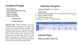 Location of Engine
• Nose mounted
• Wing mounted Below the wing
• Above the wing
• Close to Fuselage
• Centre of the Wing
1. Tail mounted
2. Engine mounted
Selected Type: Engine Mounted. The twin
turbofan engine is mounted at the rear of the
aircraft and is buried inside the fuselage. This
eliminates and need for a wing pylon or other
external engine mounting fitting or extensions.
This in turn reduces cross sections of the
aircraft and also reduced the drag. The inline
engine mounting also eliminates the need to
have a nonzero thrust angle which prevents loss
of power due to engine thrust angle offset.
Number of Engines: Twin Engine
Thrust Value:
T = {Total Thrust (from graph) +10% of Total Thrust}/No. of Engines
T = (24000+24000*10/100)/2
T = 13200 Newton per engine
Total Thrust = 13200 * 2 = 26400 Newton
Selection of Engines
S.No Engines Maximum Thrust Weight
Specific Fuel
Consuption Length Diameter
KN Kg Kg/Kn/h m m
1 WILLIAMS FJ44-3A 26.6 243 91.39 1.22 0.58
2 PWJT15D 18.6 223.5 72.85 1.53 0.68
3 GE J610-6 27.6 211 98.91 1.3 0.45
Selected Type:
WILLIAMS FJ44-3A
 