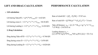 LIFT AND DRAG CALCULATION
1. Lift calculation:
Lift during Takeoff L = (ρ*v2*s*CLmax)/2 = 6.82 KN
Lift during cruise L = 1/2 * ρ * v2 * s * Clmax =84.56 KN
Lift during Landing L =1/2 * ρ * v2 * s * Clmax =6.834 KN
2. Drag Calculation:
Drag during Take-off D = 1/2 * ρ * v2 * s * CD = 0.746 KN
Drag during cruise D = 1/2 * ρ * v2 * s * CD = 3.076 KN
Drag during Landing D = 1/2 * ρ * v2 * s * CD = 0.828 KN
PERFORMANCE CALCULATION
Rate of climb R/C = [(Pa - Pr)/W] = 57.07 m/s
Rate of sink R/S = [(2*W/ρ)1/2 * (CD/CL)3/2] = 7.6 m/s
Take-off distance sLO = [(1.21 * WTO) / (g * ρ *s * CLmax
* (T/W))] = 21678.41 m.
Landing distance sL =
[{(1.69*W2)/(g*ρ*S*CLmax*(D+µr(W-L)))}] = 521.5 m
 