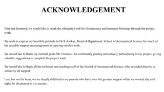 ACKNOWLEDGEMENT
First and foremost, we would like to thank the Almighty Lord for His presence and immense blessings through the project
work.
We wish to express my heartfelt gratitude to Dr R Asokan, Head of Department, School of Aeronautical Science for much of
his valuable support encouragement in carrying out this work.
We would like to thank my internal guide Mr. Elumalai, for continually guiding and actively participating in my project, giving
valuable suggestions to complete the project work.
We would like to thank all the technical and teaching staff of the School of Aeronautical Science, who extended directly or
indirectly all support.
Last, but not the least, we are deeply indebted to my parents who have been the greatest support while we worked day and
night for the project to it a success.
 