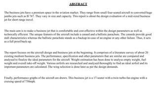 ABSTRACT
The business jets have a premium space in the aviation market. They range from small four-seated aircraft to converted huge
jumbo jets such as B 747. They vary in size and capacity. This report is about the design evaluation of a mid-sized business
jet for short range travel.
The main aim is to make a business jet that is comfortable and cost-effective within the design parameters as well as
technically efficient. The unique features of the aircraft include a canard and a ballistic parachute. The canards provide good
stall characteristics whereas the ballistic parachute stands as a backup in-case of an engine or any other failure. Thus, it acts
as a full proof back-up.
The report focuses on the aircraft design and business jets at the beginning. It comprises of a literature survey of about 20
existing medium business jets. The performance, specification and other parameters that are similar are compared and
analysed to finalize the ideal parameters for the aircraft. Weight estimation has been done to analyse empty weight, fuel
weight and overall take-off weight. Various airfoils are researched and analysed thoroughly to find an ideal airfoil and its
important parameters are calculated. The wing selection is done later as per the design demands.
Finally, performance graphs of the aircraft are drawn. This business jet is a 17-seater with a twin turbo-fan engine with a
cruising speed of 750mph.
 