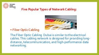 Five PopularTypes of Network Cabling:
• Fiber Optic Cabling
The Fiber Optic Cabling Dubai is similar to the electrical
cables.This cabling network is designed for providing long-
distance, telecommunication, and high-performance data
networking.
 