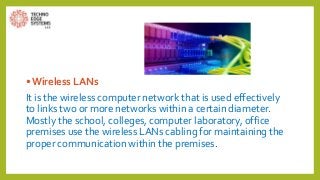 • Wireless LANs
It is the wireless computer network that is used effectively
to links two or more networks within a certain diameter.
Mostly the school, colleges, computer laboratory, office
premises use the wireless LANs cabling for maintaining the
proper communication within the premises.
 