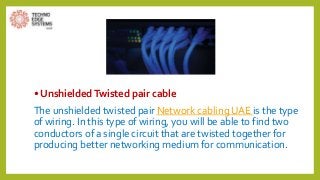 • UnshieldedTwisted pair cable
The unshielded twisted pair Network cabling UAE is the type
of wiring. In this type of wiring, you will be able to find two
conductors of a single circuit that are twisted together for
producing better networking medium for communication.
 