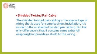 • ShieldedTwisted Pair Cable
The shielded twisted pair cabling is the special type of
wiring that is used for some business installation. It is
similar to the unshielded twisted pair cabling. But the
only difference is that it contains some extra foil
wrapping that provides a shield to the wiring.
 