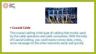 • Coaxial Cable
The coaxial cabling is the type of cabling that mostly used
by the cable operators and cable companies.With the help
of Coaxial Cabling, you could easily convey data, video,
voice messages to the other networks easily and quickly.
 