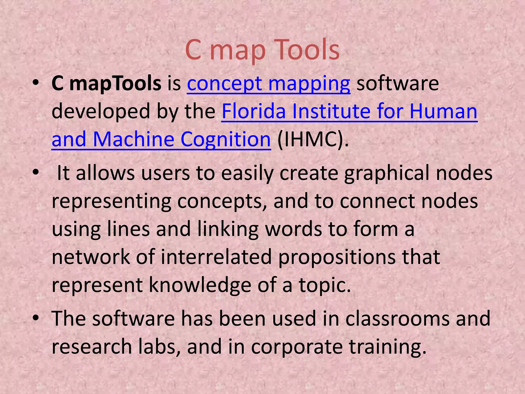 C map Tools
• C mapTools is concept mapping software
developed by the Florida Institute for Human
and Machine Cognition (IHMC).
• It allows users to easily create graphical nodes
representing concepts, and to connect nodes
using lines and linking words to form a
network of interrelated propositions that
represent knowledge of a topic.
• The software has been used in classrooms and
research labs, and in corporate training.