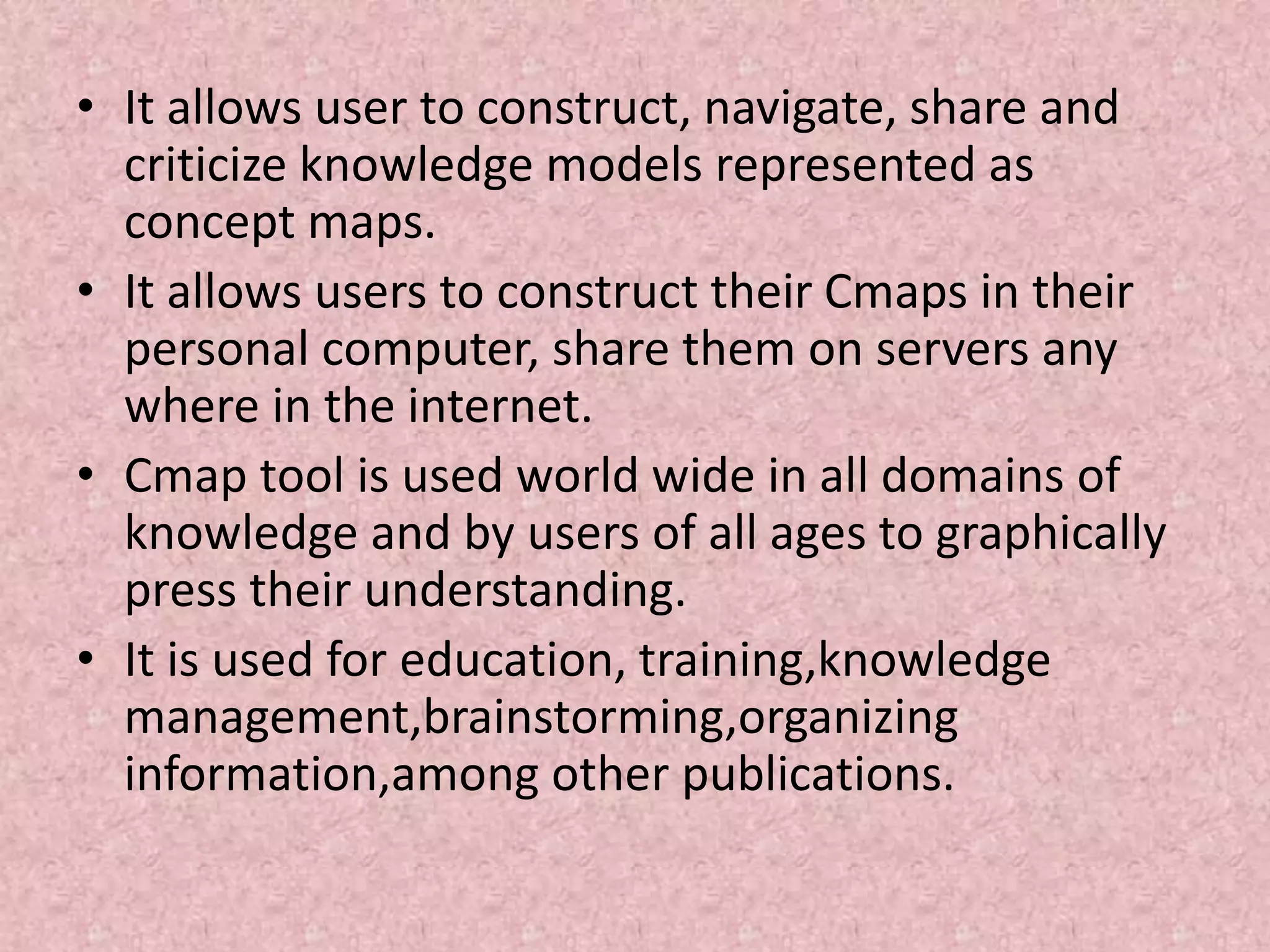 • It allows user to construct, navigate, share and
criticize knowledge models represented as
concept maps.
• It allows users to construct their Cmaps in their
personal computer, share them on servers any
where in the internet.
• Cmap tool is used world wide in all domains of
knowledge and by users of all ages to graphically
press their understanding.
• It is used for education, training,knowledge
management,brainstorming,organizing
information,among other publications.