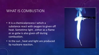 WHAT IS COMBUSTION
• It is a chemicalprocess I which a
substance react with oxygen to given off
heat. Sometime light , either as a flame
or as golw is also given off during
combustion.
• In the sun , heat and light are produced
by nucleare reaction.
 