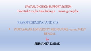 SPATIAL DICISION SUPPORT SYSTEM
Potential Area for Establishing a housing complex.
REMOTE SENSING AND GIS
• VIDYASAGAR UNIVERSITY MIDNAPORE-721102:WEST
BENGAL
by
SRIMANTA KARAK
 