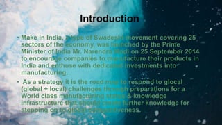 Introduction
• Make in India, a type of Swadeshi movement covering 25
sectors of the economy, was launched by the Prime
Minister of India Mr. Narendra Modi on 25 September 2014
to encourage companies to manufacture their products in
India and enthuse with dedicated investments into
manufacturing.
• As a strategy it is the road map to respond to glocal
(global + local) challenges through preparations for a
World class manufacturing status & knowledge
infrastructure that should create further knowledge for
stepping on to global competitiveness.
 