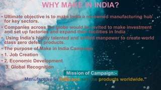 WHY MAKE IN INDIA?
• Ultimate objective is to make India a renowned manufacturing hub
for key sectors.
• Companies across the globe would be invited to make investment
and set up factories and expand their facilities in India
• Using India’s highly talented and skilled manpower to create world
class zero defect products.
• The purpose of Make in India Campaign
• 1. Job Creation
• 2. Economic Development
• 3. Global Recognition
Mission of Campaign:-
“Manufacture in India and sell the products worldwide.”
 