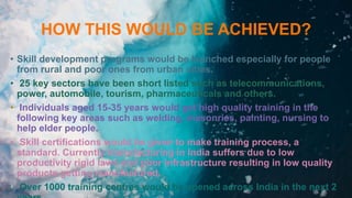HOW THIS WOULD BE ACHIEVED?
• Skill development programs would be launched especially for people
from rural and poor ones from urban cities.
• 25 key sectors have been short listed such as telecommunications,
power, automobile, tourism, pharmaceuticals and others.
• Individuals aged 15-35 years would get high quality training in the
following key areas such as welding, masonries, painting, nursing to
help elder people.
• Skill certifications would be given to make training process, a
standard. Currently manufacturing in India suffers due to low
productivity rigid laws and poor infrastructure resulting in low quality
products getting manufactured.
• Over 1000 training centres would be opened across India in the next 2
 