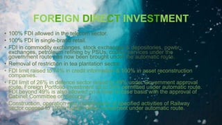 FOREIGN DIRECT INVESTMENT
• 100% FDI allowed in the telecom sector.
• 100% FDI in single-brand retail.
• FDI in commodity exchanges, stock exchanges & depositories, power
exchanges, petroleum refining by PSUs, courier services under the
government route has now been brought under the automatic route.
• Removal of restriction in tea plantation sector.
• FDI limit raised to 74% in credit information & 100% in asset reconstruction
companies.
• FDI limit of 26% in defence sector raised to 49% under Government approval
route. Foreign Portfolio Investment up to 24% permitted under automatic route.
FDI beyond 49% is also allowed on a case to case basis with the approval of
Cabinet Committee on Security.
• Construction, operation and maintenance of specified activities of Railway
sector opened to 100% foreign direct investment under automatic route.
 
