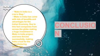“
CONCLUSIO
N
• “Make In India is a
Lion’s Step.”
• Make in India has come
with lots of benefits and
advantages for the
Indian Economy. Due to
this fact companies from
across the globe making
a huge investment in
Make in India project,
and have thrived
successfully, making
India a hub for the
manufacturing
companies,
 