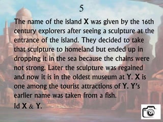 5
The name of the island X was given by the 16th
century explorers after seeing a sculpture at the
entrance of the island. They decided to take
that sculpture to homeland but ended up in
dropping it in the sea because the chains were
not strong. Later the sculpture was regained
and now it is in the oldest museum at Y. X is
one among the tourist attractions of Y. Y’s
earlier name was taken from a fish.
Id X & Y.
 