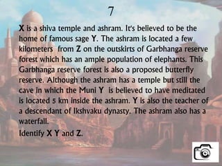 7
X is a shiva temple and ashram. It's believed to be the
home of famous sage Y. The ashram is located a few
kilometers from Z on the outskirts of Garbhanga reserve
forest which has an ample population of elephants. This
Garbhanga reserve forest is also a proposed butterfly
reserve. Although the ashram has a temple but still the
cave in which the Muni Y is believed to have meditated
is located 5 km inside the ashram. Y is also the teacher of
a descendant of Ikshvaku dynasty. The ashram also has a
waterfall.
Identify X Y and Z.
 