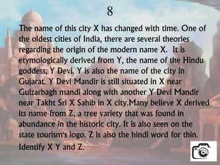 8
The name of this city X has changed with time. One of
the oldest cities of India, there are several theories
regarding the origin of the modern name X. It is
etymologically derived from Y, the name of the Hindu
goddess, Y Devi. Y is also the name of the city in
Gujarat. Y Devi Mandir is still situated in X near
Gulzarbagh mandi along with another Y Devi Mandir
near Takht Sri X Sahib in X city.Many believe X derived
its name from Z, a tree variety that was found in
abundance in the historic city. It is also seen on the
state tourism's logo. Z is also the hindi word for thin.
Identify X Y and Z.
 