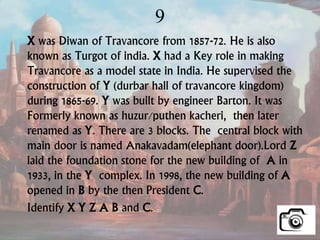 9
X was Diwan of Travancore from 1857-72. He is also
known as Turgot of india. X had a Key role in making
Travancore as a model state in India. He supervised the
construction of Y (durbar hall of travancore kingdom)
during 1865-69. Y was built by engineer Barton. It was
Formerly known as huzur/puthen kacheri, then later
renamed as Y. There are 3 blocks. The central block with
main door is named Anakavadam(elephant door).Lord Z
laid the foundation stone for the new building of A in
1933, in the Y complex. In 1998, the new building of A
opened in B by the then President C.
Identify X Y Z A B and C.
 