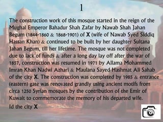 1
The construction work of this mosque started in the reign of the
Mughal Emperor Bahadur Shah Zafar by Nawab Shah Jahan
Begum (1844-1860 & 1868-1901) of X (wife of Nawab Syed Siddiq
Hassan Khan) & continued to be built by her daughter Sultana
Jahan Begum, till her lifetime. The mosque was not completed
due to lack of funds & after a long day lay off after the war of
1857, construction was resumed in 1971 by Allama Mohammed
Imran Khan Nadwi Azhari & Maulana Sayed Hashmat Ali Sahab
of the city X. The construction was completed by 1985 & entrance
(eastern) gate was renovated grandly using ancient motifs from
circa 1250 Syrian mosques by the contribution of the Emir of
Kuwait to commemorate the memory of his departed wife.
Id the city X
 