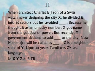11
When architect Charles E J son of a Swiss
watchmaker designing the city X, he divided it
into 60 sectors but he avoided ___ . Because he
thought it as an unlucky number. X got name
from the goddess of power. But recently, Y
government decided to add ___ to the city. Now
Manimajra will be called as ___ . Z is a neighbor
state of Y. Upto 44 years Tamil was Z's 2nd
language.
Id X Y Z & FITB
 