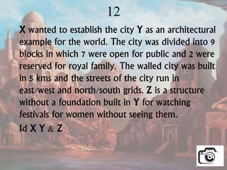 12
X wanted to establish the city Y as an architectural
example for the world. The city was divided into 9
blocks in which 7 were open for public and 2 were
reserved for royal family. The walled city was built
in 5 kms and the streets of the city run in
east/west and north/south grids. Z is a structure
without a foundation built in Y for watching
festivals for women without seeing them.
Id X Y & Z
 
