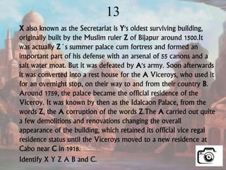 13
X also known as the Secretariat is Y's oldest surviving building,
originally built by the Muslim ruler Z of Bijapur around 1500.It
was actually Z´s summer palace cum fortress and formed an
important part of his defense with an arsenal of 55 canons and a
salt water moat. But it was defeated by A's army. Soon afterwards
it was converted into a rest house for the A Viceroys, who used it
for an overnight stop, on their way to and from their country B.
Around 1759, the palace became the official residence of the
Viceroy. It was known by then as the Idalcaon Palace, from the
words Z, the A corruption of the words Z.The A carried out quite
a few demolitions and renovations changing the overall
appearance of the building, which retained its official vice regal
residence status until the Viceroys moved to a new residence at
Cabo near C in 1918.
Identify X Y Z A B and C.
 