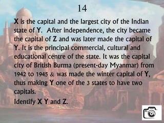14
X is the capital and the largest city of the Indian
state of Y. After independence, the city became
the capital of Z and was later made the capital of
Y. It is the principal commercial, cultural and
educational centre of the state. It was the capital
city of British Burma (present-day Myanmar) from
1942 to 1945 & was made the winter capital of Y,
thus making Y one of the 3 states to have two
capitals.
Identify X Y and Z.
 