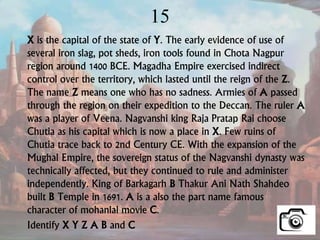 15
X is the capital of the state of Y. The early evidence of use of
several iron slag, pot sheds, iron tools found in Chota Nagpur
region around 1400 BCE. Magadha Empire exercised indirect
control over the territory, which lasted until the reign of the Z.
The name Z means one who has no sadness. Armies of A passed
through the region on their expedition to the Deccan. The ruler A
was a player of Veena. Nagvanshi king Raja Pratap Rai choose
Chutia as his capital which is now a place in X. Few ruins of
Chutia trace back to 2nd Century CE. With the expansion of the
Mughal Empire, the sovereign status of the Nagvanshi dynasty was
technically affected, but they continued to rule and administer
independently. King of Barkagarh B Thakur Ani Nath Shahdeo
built B Temple in 1691. A is a also the part name famous
character of mohanlal movie C.
Identify X Y Z A B and C
 