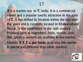 17
X is a market run in Y, India. It is a commercial
center and a popular tourist attraction in the state
of Z. It has shifted its location within the city over
the years and is currently located in Khawairaband
Bazaar. It was established in the 16th century.
Products such as vegetables, fruits, textiles, toys
fish, spices & utensils are available in the market.
Identify X Y Z & put funda as to why this market
is special and different than other markets.
 