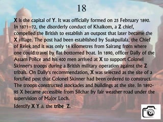 18
X is the capital of Y. It was officially formed on 25 February 1890.
In 1871–72, the disorderly conduct of Khalkom, a Z chief,
compelled the British to establish an outpost that later became the
X village. The post had been established by Suakpuilala, the Chief
of Reiek and it was only 14 kilometres from Sairang from where
one could travel by flat bottomed boat. In 1890, officer Dally of the
Assam Police and his 400 men arrived at X to support Colonel
Skinner's troops during a British military operation against the Z
tribals. On Dally's recommendation, X was selected as the site of a
fortified post that Colonel Skinner had been ordered to construct.
The troops constructed stockades and buildings at the site. In 1892-
95 X became accessible from Silchar by fair weather road under the
supervision of Major Loch.
Identify X Y & the tribe Z.
 