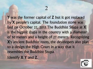 2
Y was the former capital of Z but it got replaced
by X people's capital. The foundation stone was
laid on October 22, 2015.The Buddhist Stupa at X
is the biggest stupa in the country with a diameter
of 50 meters and a height of 27 meters. Recognizing
X's ancient Buddhist roots, the developers also plan
to a design the High Court in a way that it
resembles the Buddhist Stupa.
Identify X Y and Z.
 