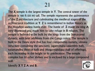 21
The X temple is the largest temple in Y. The central tower of the
temple is 180 ft (55 m) tall. The temple represents the quintessence
of the Z architecture and culminating the medieval stages of the
architectural tradition at Y. Z is remembered in indian history as
the bloodiest useless battle ever. The battle of Z made the king A
very depressed and made him to take refuge in B religion. The
temple is believed to be built by the kings from the Somavamsi
dynasty, with later additions from the Ganga rulers. The temple is
built in the Deula style that has four components namely, vimana
(structure containing the sanctum), jagamohana (assembly hall),
natamandira (festival hall) and bhoga-mandapa (hall of offerings),
each increasing in the height to its predecessor. The temple
complex has 50 other shrines and is enclosed by a large compound
wall.
Identify X Y Z A and B.
 
