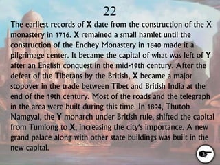 22
The earliest records of X date from the construction of the X
monastery in 1716. X remained a small hamlet until the
construction of the Enchey Monastery in 1840 made it a
pilgrimage center. It became the capital of what was left of Y
after an English conquest in the mid-19th century. After the
defeat of the Tibetans by the British, X became a major
stopover in the trade between Tibet and British India at the
end of the 19th century. Most of the roads and the telegraph
in the area were built during this time. In 1894, Thutob
Namgyal, the Y monarch under British rule, shifted the capital
from Tumlong to X, increasing the city's importance. A new
grand palace along with other state buildings was built in the
new capital.
 