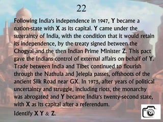 22
Following India's independence in 1947, Y became a
nation-state with X as its capital. Y came under the
suzerainty of India, with the condition that it would retain
its independence, by the treaty signed between the
Chogyal and the then Indian Prime Minister Z. This pact
gave the Indians control of external affairs on behalf of Y.
Trade between India and Tibet continued to flourish
through the Nathula and Jelepla passes, offshoots of the
ancient Silk Road near GX. In 1975, after years of political
uncertainty and struggle, including riots, the monarchy
was abrogated and Y became India's twenty-second state,
with X as its capital after a referendum.
Identify X Y & Z.
 
