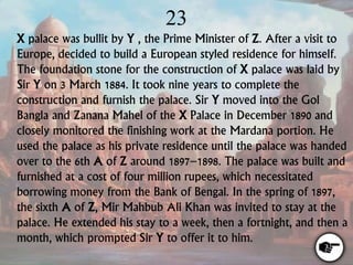 23
X palace was bullit by Y , the Prime Minister of Z. After a visit to
Europe, decided to build a European styled residence for himself.
The foundation stone for the construction of X palace was laid by
Sir Y on 3 March 1884. It took nine years to complete the
construction and furnish the palace. Sir Y moved into the Gol
Bangla and Zanana Mahel of the X Palace in December 1890 and
closely monitored the finishing work at the Mardana portion. He
used the palace as his private residence until the palace was handed
over to the 6th A of Z around 1897–1898. The palace was built and
furnished at a cost of four million rupees, which necessitated
borrowing money from the Bank of Bengal. In the spring of 1897,
the sixth A of Z, Mir Mahbub Ali Khan was invited to stay at the
palace. He extended his stay to a week, then a fortnight, and then a
month, which prompted Sir Y to offer it to him.
 