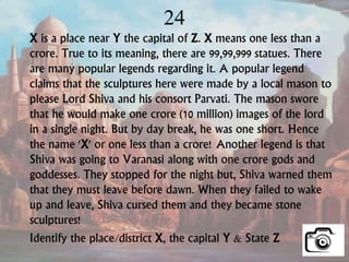 24
X is a place near Y the capital of Z. X means one less than a
crore. True to its meaning, there are 99,99,999 statues. There
are many popular legends regarding it. A popular legend
claims that the sculptures here were made by a local mason to
please Lord Shiva and his consort Parvati. The mason swore
that he would make one crore (10 million) images of the lord
in a single night. But by day break, he was one short. Hence
the name 'X' or one less than a crore! Another legend is that
Shiva was going to Varanasi along with one crore gods and
goddesses. They stopped for the night but, Shiva warned them
that they must leave before dawn. When they failed to wake
up and leave, Shiva cursed them and they became stone
sculptures!
Identify the place/district X, the capital Y & State Z
 