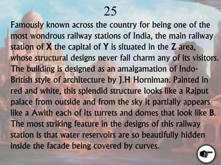 25
Famously known across the country for being one of the
most wondrous railway stations of India, the main railway
station of X the capital of Y is situated in the Z area,
whose structural designs never fail charm any of its visitors.
The building is designed as an amalgamation of Indo-
British style of architecture by J.H Horniman. Painted in
red and white, this splendid structure looks like a Rajput
palace from outside and from the sky it partially appears
like a Awith each of its turrets and domes that look like B.
The most striking feature in the designs of this railway
station is that water reservoirs are so beautifully hidden
inside the facade being covered by curves.
 